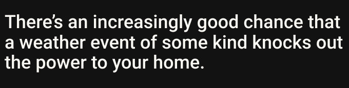 There’s an increasingly good chance that a weather event of some kind knocks out the power to your home.