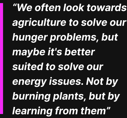 “We often look towards agriculture to solve our hunger problems, but maybe it's better suited to solve our energy issues. Not by burning plants, but by learning from them”